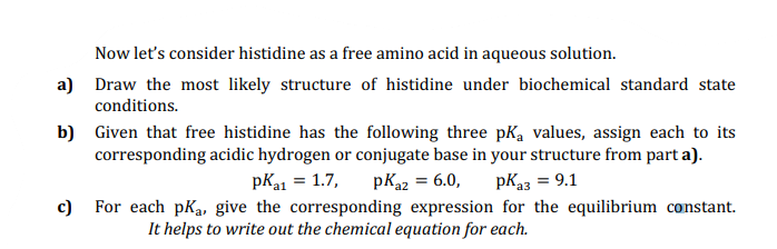 Now let's consider histidine as a free amino acid in aqueous solution.
a) Draw the most likely structure of histidine under biochemical standard state
conditions.
b) Given that free histidine has the following three pKa values, assign each to its
corresponding acidic hydrogen or conjugate base in your structure from part a).
pK1 = 1.7,
pKa2 = 6.0,
pK23 = 9.1
c)
For each pKa, give the corresponding expression for the equilibrium constant.
It helps to write out the chemical equation for each.
