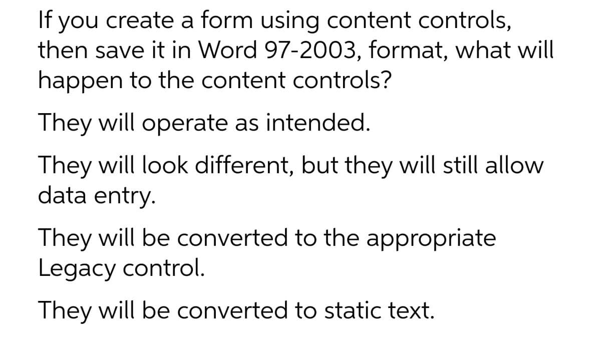 If you create a form using content controls,
then save it in Word 97-2003, format, what will
happen to the content controls?
They will operate as intended.
They will look different, but they will still allow
data entry.
They will be converted to the appropriate
Legacy control.
They will be converted to static text.
