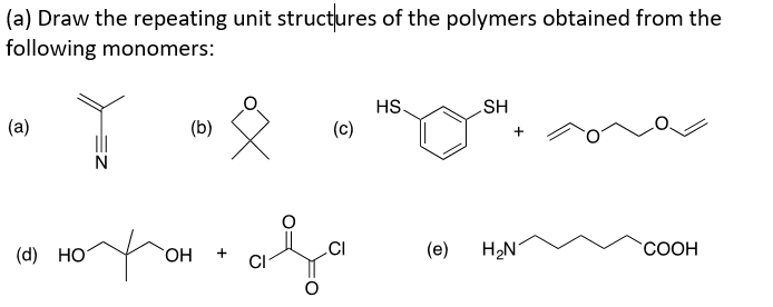 (a) Draw the repeating unit structures of the polymers obtained from the
following monomers:
HS.
HS
(a)
(b)
(c)
+
(d) HO
HO,
.CI
(e)
H2N
`COOH
CI
