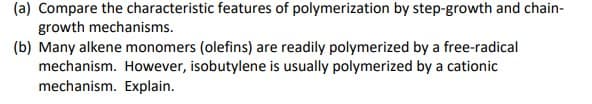 (a) Compare the characteristic features of polymerization by step-growth and chain-
growth mechanisms.
(b) Many alkene monomers (olefins) are readily polymerized by a free-radical
mechanism. However, isobutylene is usually polymerized by a cationic
mechanism. Explain.
