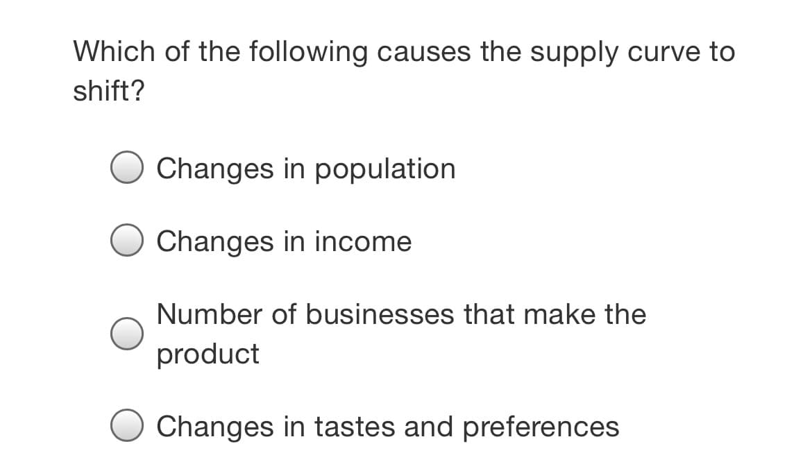 Which of the following causes the supply curve to
shift?
Changes in population
Changes in income
Number of businesses that make the
product
Changes in tastes and preferences
