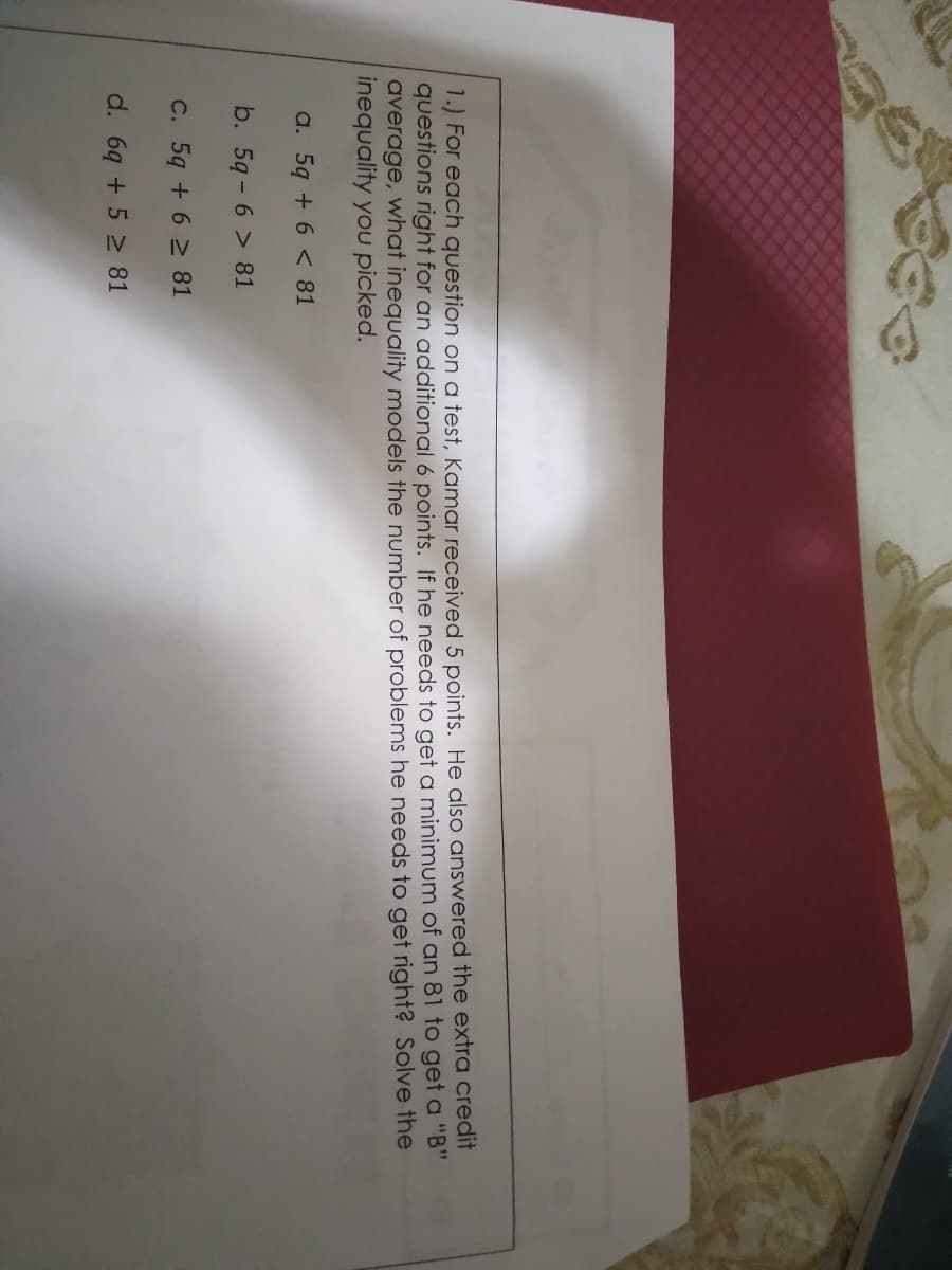 1.) For each question on a test, Kamar received 5 points. He also answered the extra credit
questions right for an additional 6 points. If he needs to get a minimum of an 81 to get a "B"
average, what inequality models the number of problems he needs to get right? Solve the
inequality you picked.
a. 5q + 6 < 81
b. 5q- 6 > 81
C. 5q + 6 2 81
d. 6q + 5 2 81
