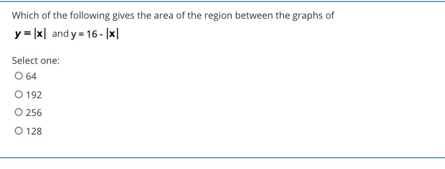 Which of the following gives the area of the region between the graphs of
y = |x| and y = 16 - |x|
Select one:
O 64
O 192
O 256
O 128
