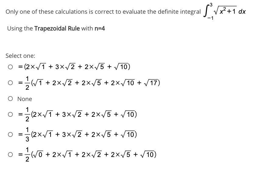 3
Only one of these calculations is correct to evaluate the definite integral Vx? +1 dx
Using the Trapezoidal Rule with n=4
Select one:
O = (2x/T + 3x/2 + 2x/5 + /10)
O =
2
O =-WT
+ 2x/2 + 2x/5 + 2x/10 + V17)
O None
1
(2x/T + 3x/2 + 2x/5 + V10)
2
=
o =
(2x/1 + 3x/2 + 2×/5 + /10)
3
WO + 2x/T + 2×/2 + 2x/5 + 10)
%3D
2
