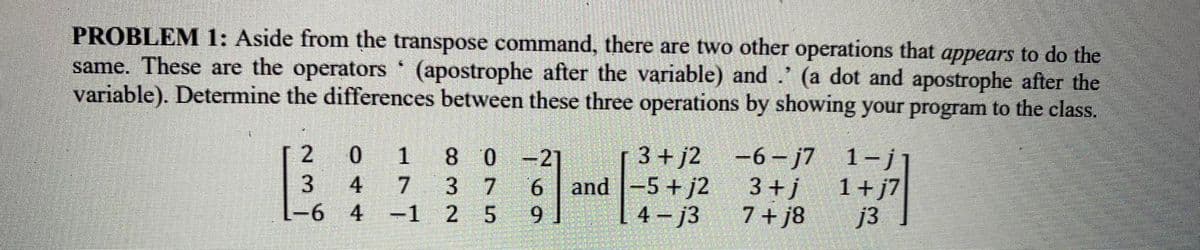 PROBLEM 1: Aside from the transpose command, there are two other operations that appears to do the
same. These are the operators (apostrophe after the variable) and (a dot and apostrophe after the
variable). Determine the differences between these three operations by showing your program to the class.
2
3
-6
0 1
80-21
6
4
7
3 7
4 -1 2 5
9
3+j2 -6-j7
3+j
7+j8
and -5+j2
4-j3
1-j
1+ j7
j3