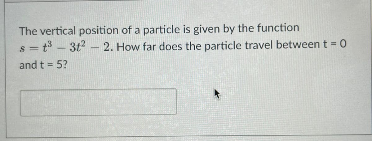 The vertical position of a particle is given by the function
= t3 – 3t2 – 2. How far does the particle travel betweent = 0
and t = 5?
