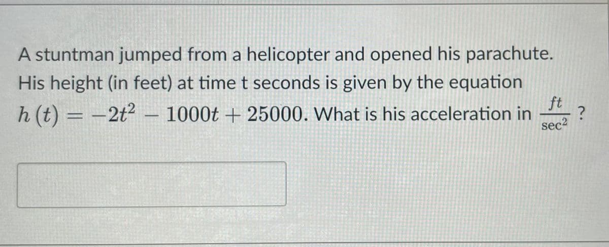 A stuntman jumped from a helicopter and opened his parachute.
His height (in feet) at time t seconds is given by the equation
h (t) = -2t2 – 1000t + 25000. What is his acceleration in
%3D
ft
sec2
