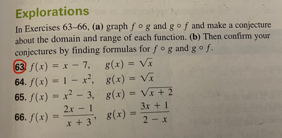 Explorations
In Exercises 63–66, (a) graph fogand g of and make a conjecture
about the domain and range of each function. (b) Then confirm your
conjectures by finding formulas for f og andgo f.
g(x) = Vx
63. f(x) = x - 7,
64. f(x) = 1 – x², g(x) = Vĩ
65. f(x) = x² –- 3, g(x) = Vx + 2
%3D
%3D
2х - 1
3x + 1
66. f(x) =
g(x) =
%D
x +3'
2- x
