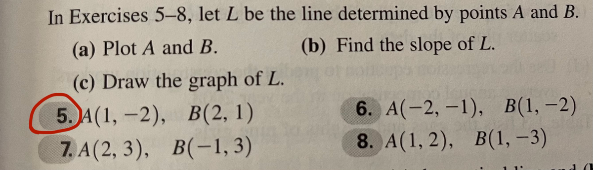In Exercises 5-8, let L be the line determined by points A and B.
(a) Plot A and B.
(b) Find the slope of L.
(c) Draw the graph of L.
6. A(-2, -1), В(1, —2)
5. A(1, -2), В(2, 1)
7. A (2, 3), В(-1, 3)
8. A(1, 2), В(1, -3)
