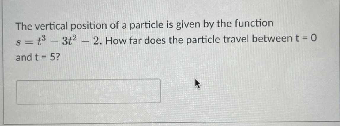 The vertical position of a particle is given by the function
s = t° – 3t2 – 2. How far does the particle travel between t = 0
%3D
--
and t = 5?

