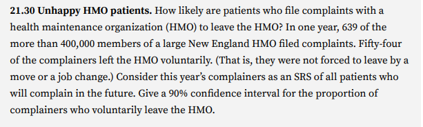 21.30 Unhappy HMO patients. How likely are patients who file complaints with a
health maintenance organization (HMO) to leave the HMO? In one year, 639 of the
more than 400,000 members of a large New England HMO filed complaints. Fifty-four
of the complainers left the HMO voluntarily. (That is, they were not forced to leave by a
move or a job change.) Consider this year's complainers as an SRS of all patients who
will complain in the future. Give a 90% confidence interval for the proportion of
complainers who voluntarily leave the HMO.
