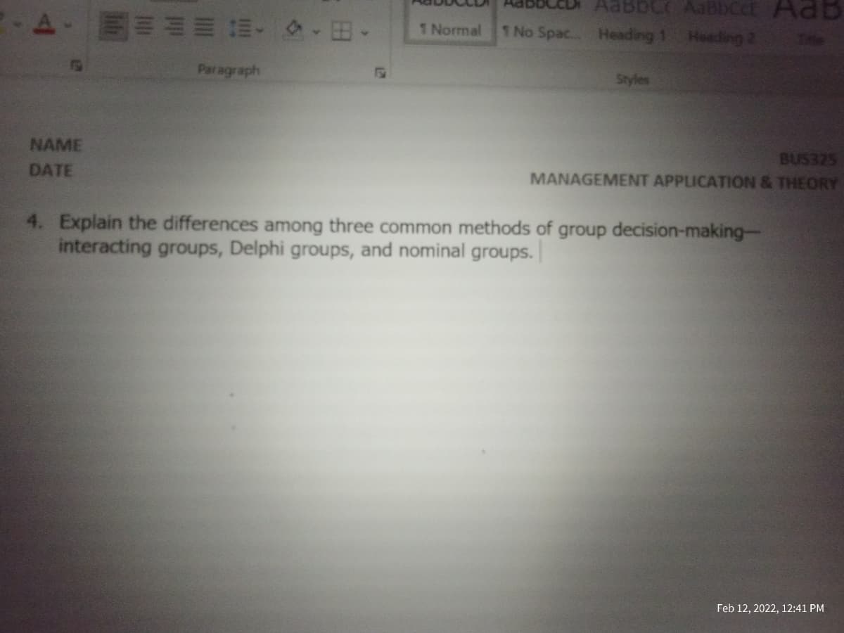 AabbC AabBbCct AdB
Heading 2
1 Normal
1 No Spac.. Heading 1
Tae
Paragraph
Styles
BUS325
MANAGEMENT APPLICATION & THEORY
NAME
DATE
4. Explain the differences among three common methods of group decision-making-
interacting groups, Delphi groups, and nominal groups.
Feb 12, 2022, 12:41 PM
