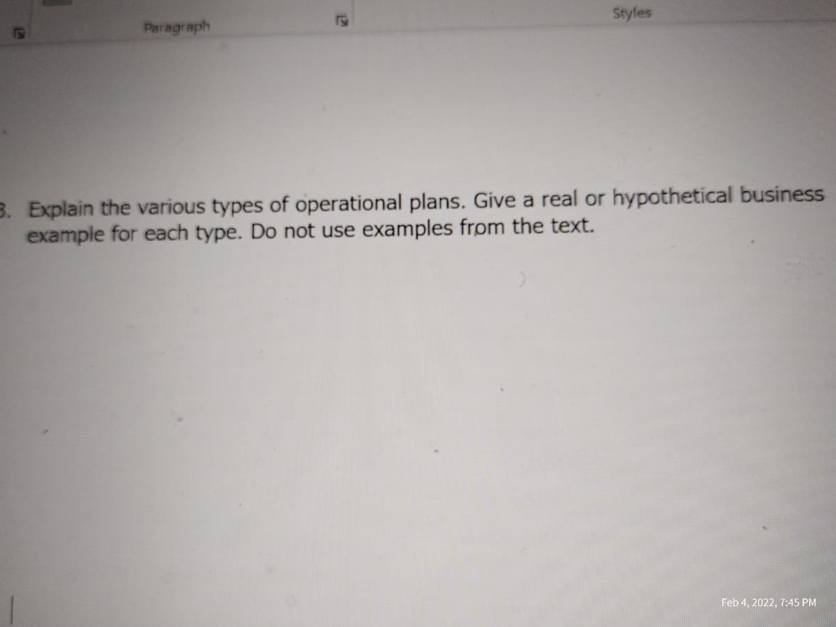 Styles
Paragraph
3. Explain the various types of operational plans. Give a real or hypothetical business
example for each type. Do not use examples from the text.
Feb 4, 2022, 7:45 PM
