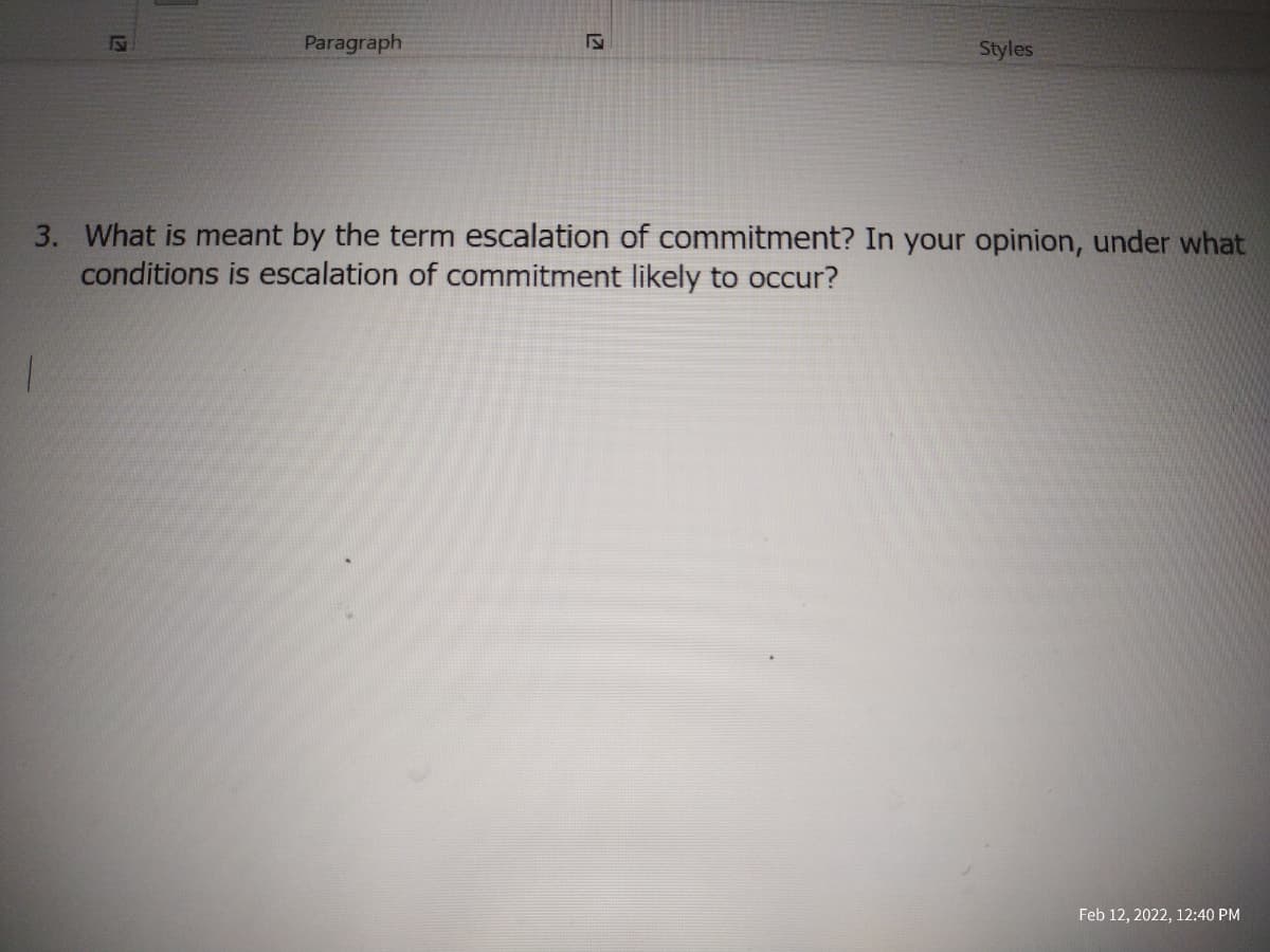 Paragraph
Styles
3. What is meant by the term escalation of commitment? In your opinion, under what
conditions is escalation of commitment likely to occur?
Feb 12, 2022, 12:40 PM
