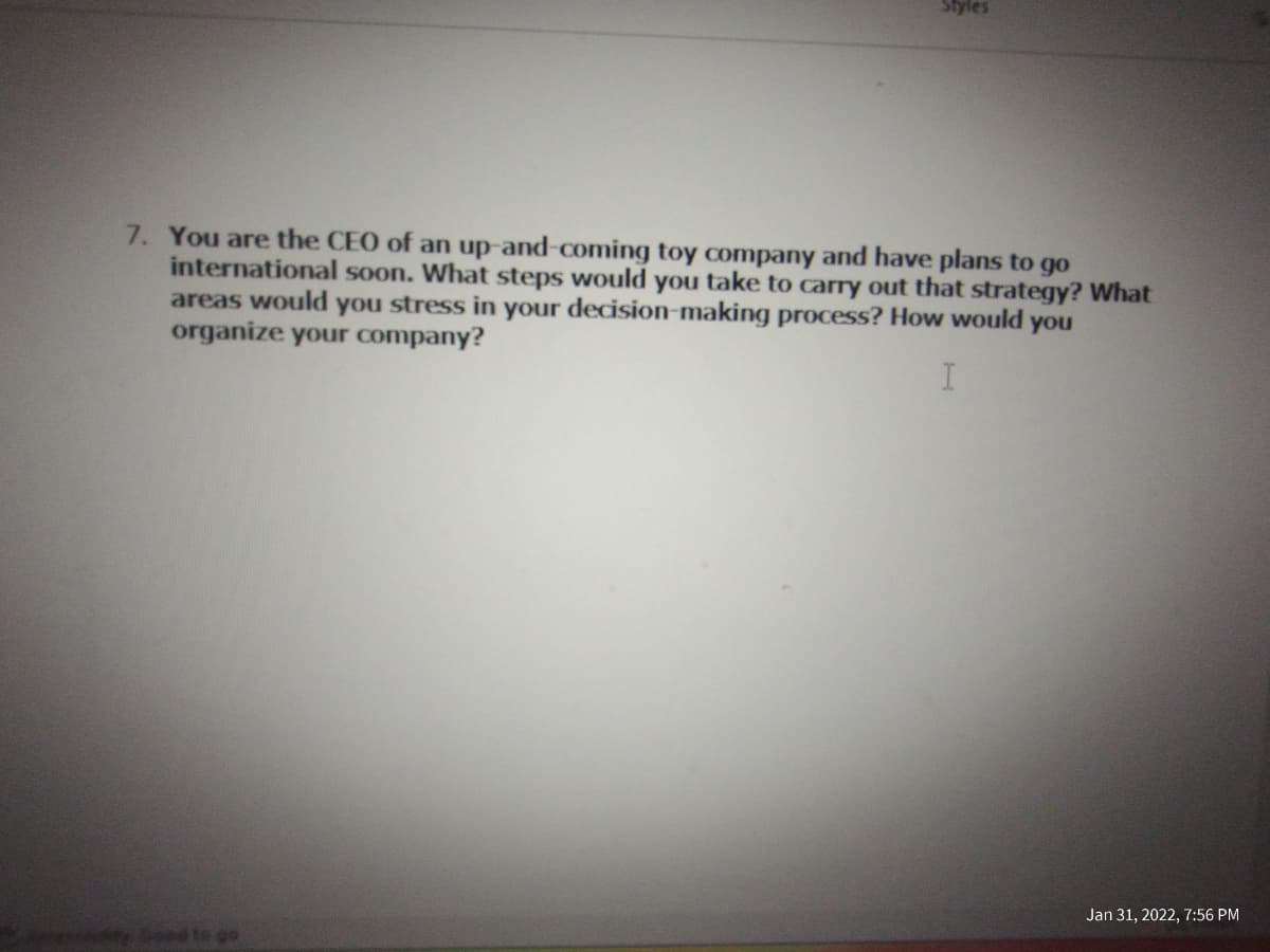 Styles
7. You are the CEO of an up-and-coming toy company and have plans to go
international soon. What steps would you take to carry out that strategy? What
areas would you stress in your decision-making process? How would you
organize your company?
Jan 31, 2022, 7:56 PM
Soed te go
