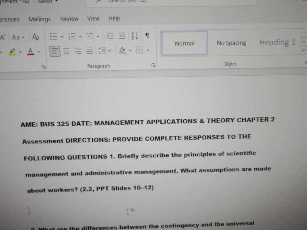 Cn (Alt
erences
Mailings
Review
View
Help
A Aa Ao
m、而、新。
三 T
Normal
No Spacing
Heading 1
A
Paragraph
Styles
AME: BUS 325 DATE: MANAGEMENT APPLICATIONS & THEORY CHAPTER 2
Assessment DIRECTIONS: PROVIDE COMPLETE RESPONSES TO THE
FOLLOWING QUESTIONS 1. Briefly describe the principles of scientific
management and administrative management. What assumptions are made
about workers? (2.2, PPT Slides 10-12)
What are the differences between the contingency and the universal
