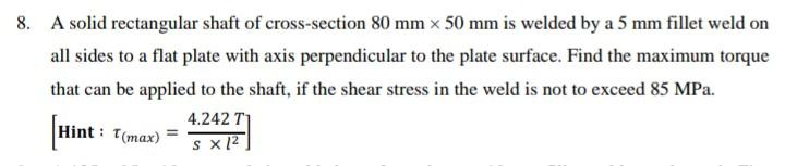 8. A solid rectangular shaft of cross-section 80 mm x 50 mm is welded by a 5 mm fillet weld on
all sides to a flat plate with axis perpendicular to the plate surface. Find the maximum torque
that can be applied to the shaft, if the shear stress in the weld is not to exceed 85 MPa.
Hint: T(max)
4.242 T1
SX1²