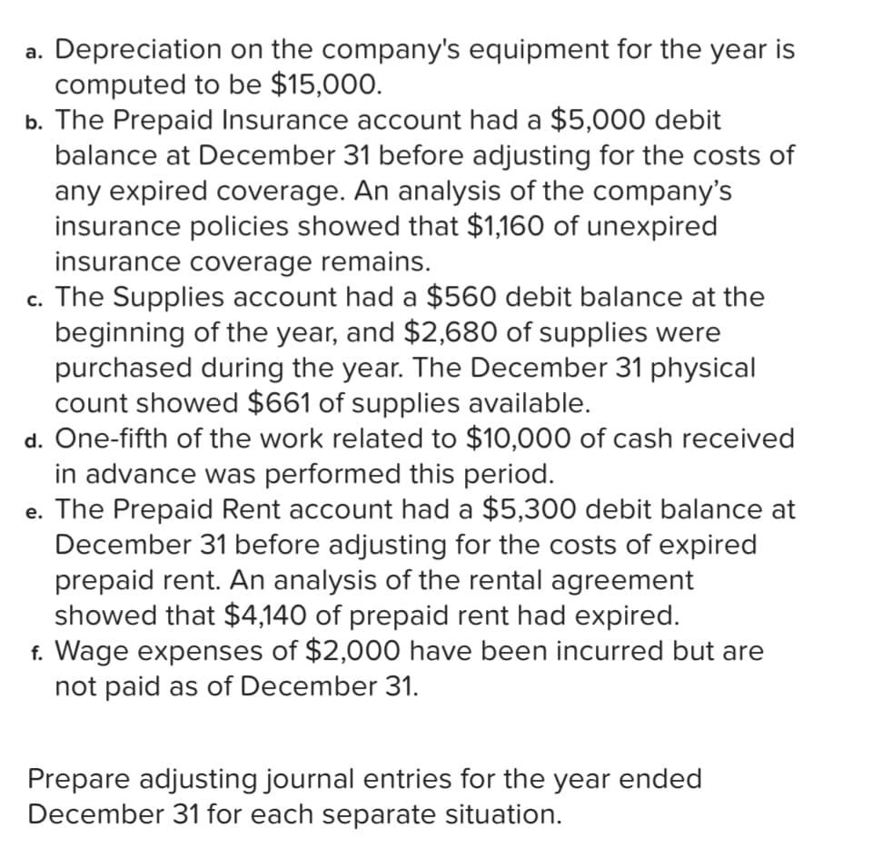 a. Depreciation on the company's equipment for the year is
computed to be $15,000.
b. The Prepaid Insurance account had a $5,000 debit
balance at December 31 before adjusting for the costs of
any expired coverage. An analysis of the company's
insurance policies showed that $1,160 of unexpired
insurance coverage remains.
c. The Supplies account had a $560 debit balance at the
beginning of the year, and $2,680 of supplies were
purchased during the year. The December 31 physical
count showed $661 of supplies available.
d. One-fifth of the work related to $10,000 of cash received
in advance was performed this period.
e. The Prepaid Rent account had a $5,300 debit balance at
December 31 before adjusting for the costs of expired
prepaid rent. An analysis of the rental agreement
showed that $4,140 of prepaid rent had expired.
f. Wage expenses of $2,000 have been incurred but are
not paid as of December 31.
с.
Prepare adjusting journal entries for the year ended
December 31 for each separate situation.
