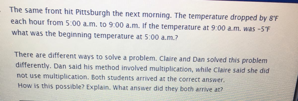 The same front hit Pittsburgh the next morning. The temperature dropped by 8°F
each hour from 5:00 a.m. to 9:00 a.m. If the temperature at 9:00 a.m. was -5'F
what was the beginning temperature at 5:00 a.m.?
There are different ways to solve a problem. Claire and Dan solved this problem
differently. Dan said his method involved multiplication, while Claire said she did
not use multiplication. Both students arrived at the correct answer.
How is this possible? Explain. What answer did they both arrive at?
