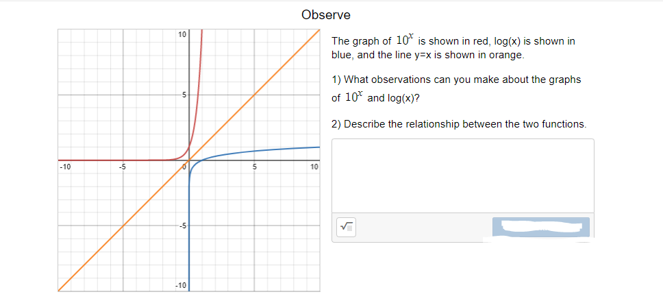 Observe
10
The graph of 10* is shown in red, log(x) is shown in
blue, and the line y=x is shown in orange.
1) What observations can you make about the graphs
of 10* and log(x)?
2) Describe the relationship between the two functions.
-10
-5
10
-10
