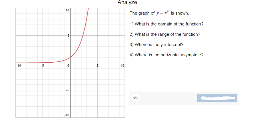 Analyze
10
The graph of y= e is shown.
1) What is the domain of the function?
2) What is the range of the function?
3) Where is the y-intercept?
4) Where is the horizontal asymptote?
-10
-5
10
-5
-10
