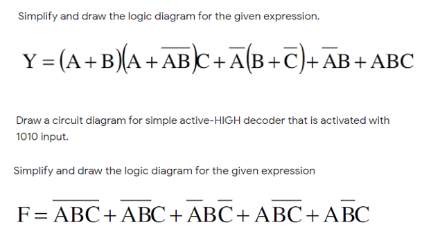 Simplify and draw the logic diagram for the given expression.
Y = (A+B)(A+ABC+A[B+C)+AB+ ABC
Draw a circuit diagram for simple active-HIGH decoder that is activated with
1010 input.
Simplify and draw the logic diagram for the given expression
F= ABC+ ABC+ABC+ ABC+ABC
