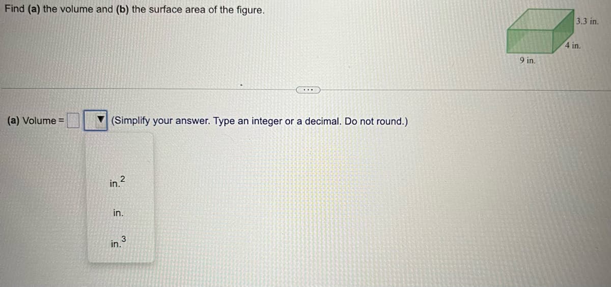 Find (a) the volume and (b) the surface area of the figure.
(a) Volume =
(Simplify your answer. Type an integer or a decimal. Do not round.)
in.²
in.
3
in.
9 in.
3.3 in.
4 in.