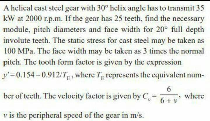 A helical cast steel gear with 30° helix angle has to transmit 35
kW at 2000 r.p.m. If the gear has 25 teeth, find the necessary
module, pitch diameters and face width for 20° full depth
involute teeth. The static stress for cast steel may be taken as
100 MPa. The face width may be taken as 3 times the normal
pitch. The tooth form factor is given by the expression
y'=0.154 -0.912/TE, where Tp represents the equivalent num-
ber of teeth. The velocity factor is given by C,
6.
, where
6 + v
v is the peripheral speed of the gear in m/s.
