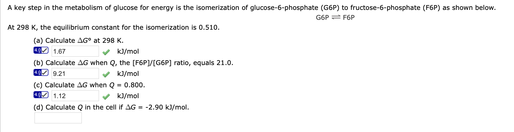 A key step in the metabolism of glucose for energy is the isomerization of glucose-6-phosphate (G6P) to fructose-6-phosphate (F6P) as shown below.
G6P 2 F6P
At 298 K, the equilibrium constant for the isomerization is 0.510.
(a) Calculate AG° at 298 K.
4.0 1.67
kJ/mol
(b) Calculate AG when Q, the [F6P]/[G6P] ratio, equals 21.0.
4.0
9.21
kJ/mol
(c) Calculate AG when Q = 0.800.
4.0
1.12
kJ/mol
(d) Calculate Q in the cell if AG = -2.90 kJ/mol.
