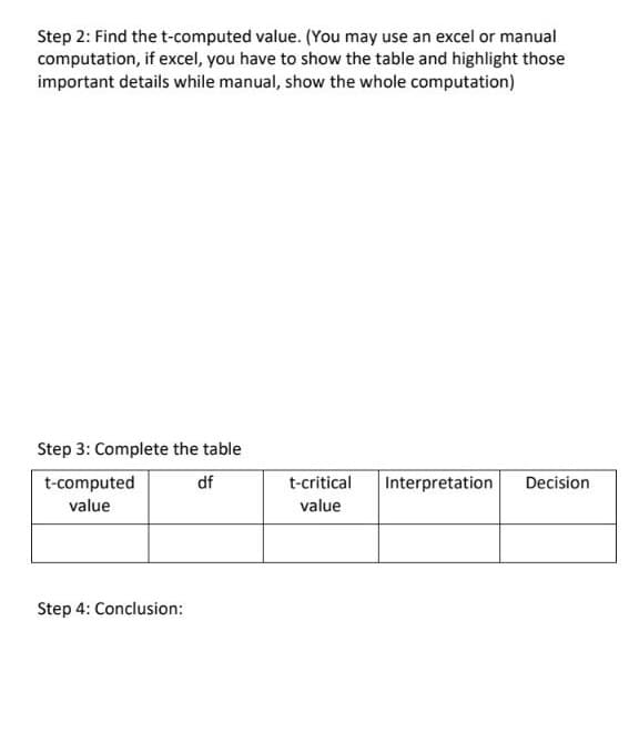 Step 2: Find the t-computed value. (You may use an excel or manual
computation, if excel, you have to show the table and highlight those
important details while manual, show the whole computation)
Step 3: Complete the table
df
t-computed
value
Interpretation Decision.
t-critical
value
Step 4: Conclusion: