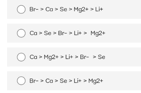 Br-> Ca > Se > Mg2+ > Li+
O Ca> Se > Br-> Li+ > Mg2+
Ca > Mg2+ > Li+ > Br- > Se
Br-> Ca> Se > Li+ > Mg2+