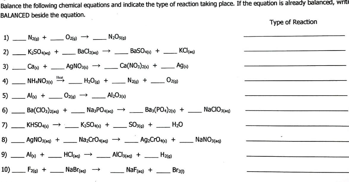 Balance the following chemical equations and indicate the type of reaction taking place. If the equation is already balanced, write
BALANCED beside the equation.
Type of Reaction
1)
N2(g) +
O2(g) →
N₂O5(g)
2)
KCl(aq)
K₂SO4(aq) +
BaSO4(s) +
3)
Ca(s) +
Ca(NO3)2(s) +
Ag(s)
Heat
4)
NH4NO3(s) ->>
N₂(g) +
5)
Al(s) +
6)
Ba(CIO3)2(aq) +
7)
KHSO4(s) →
8)
AgNO3(aq) +
9)
Al(s) +
10)
F2(g) +
—
—
BaCl2(aq)
AgNO3(s)
O2(g)
H₂O(g) +
-
Al₂O3(s)
Na3PO4(aq)
K₂SO4(s) +
Na₂CrO4(aq) →
HCl(aq) ->
NaBr(aq) →
O2(g)
Ba3(PO4)2(s) +
H₂O
SO3(g) +
Ag₂CrO4(s) +
H₂(g)
AICI3(aq) +
NaF (aq) +
Br20
NaClO3(aq)
NaNO3(aq)
