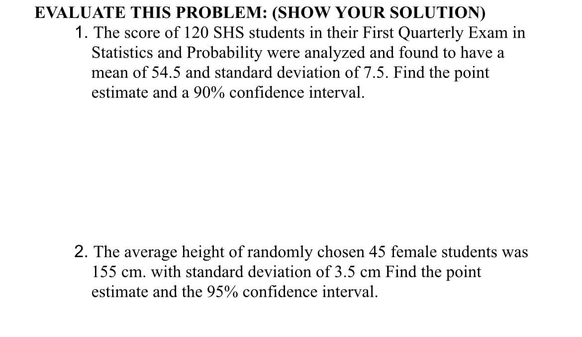 EVALUATE THIS PROBLEM: (SHOW YOUR SOLUTION)
1. The score of 120 SHS students in their First Quarterly Exam in
Statistics and Probability were analyzed and found to have a
mean of 54.5 and standard deviation of 7.5. Find the point
estimate and a 90% confidence interval.
2. The average height of randomly chosen 45 female students was
155 cm. with standard deviation of 3.5 cm Find the point
estimate and the 95% confidence interval.