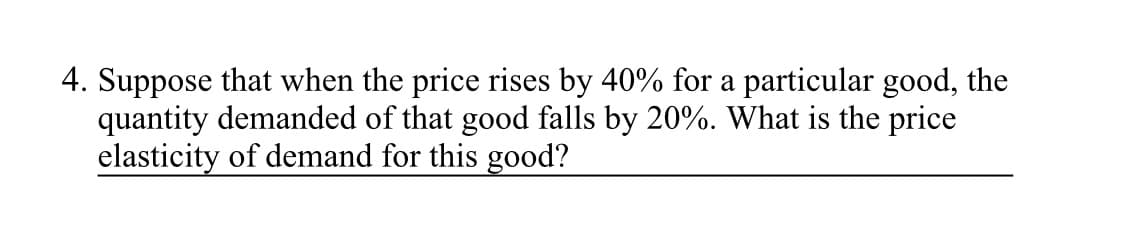 4. Suppose that when the price rises by 40% for a particular good, the
quantity demanded of that good falls by 20%. What is the price
elasticity of demand for this good?
