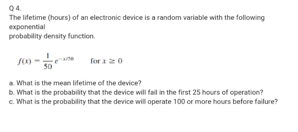 Q 4.
The lifetime (hours) of an electronic device is a random variable with the following
exponential
probability density function.
S(x)
for x2 0
50
a. What is the mean lifetime of the device?
b. What is the probability that the device will fail in the first 25 hours of operation?
c. What is the probability that the device will operate 100 or more hours before failure?
