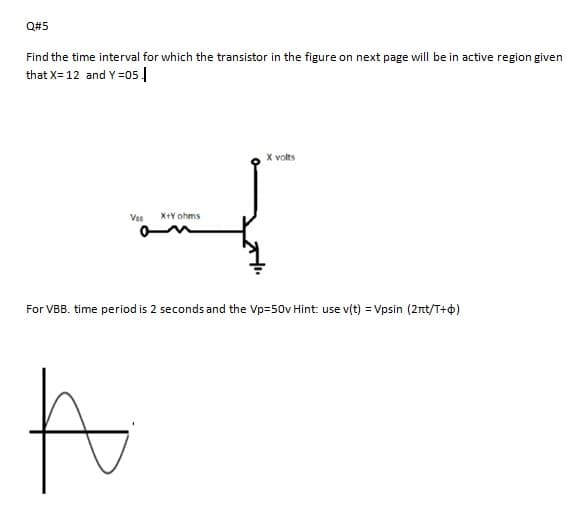 Q#5
Find the time interval for which the transistor in the figure on next page will be in active region given
that X= 12 and Y =05 |
X volts
Vee
X+Y ohms
For VBB. time period is 2 seconds and the Vp=50v Hint: use v(t) = Vpsin (2rt/T+4)
to
