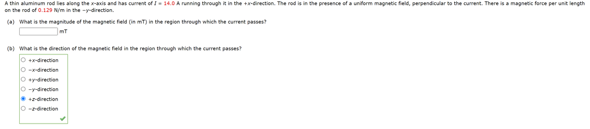 A thin aluminum rod lies along the x-axis and has current of I = 14.0 A running through it in the +x-direction. The rod is in the presence of a uniform magnetic field, perpendicular to the current. There is a magnetic force per unit length
on the rod of 0.129 N/m in the -y-direction.
(a) What is the magnitude of the magnetic field (in mT) in the region through which the current passes?
(b) What is the direction of the magnetic field in the region through which the current passes?
+x-direction
-x-direction
+y-direction
-y-direction
+z-direction
-z-direction
