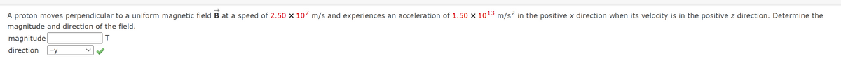 proton moves perpendicular to a uniform magnetic fieldB at a speed of 2.50 x 10' m/s and experiences an acceleration of 1.50 x 1013 m/s2 in the positive x direction when its velocity is in the positive z direction. Determine the
magnitude and direction of the field.
magnitude
direction
-y

