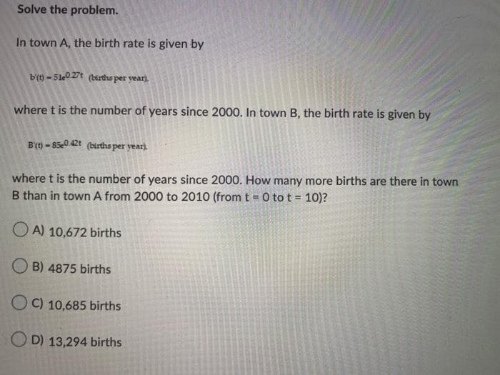 Solve the problem.
In town A, the birth rate is given by
b(t) - 51e0 27t (births per year).
where t is the number of years since 2000. In town B, the birth rate is given by
B'(9 - 85e0.42t (birtha per year).
where t is the number of years since 2000. How many more births are there in town
B than in town A from 2000 to 2010 (from t = 0 to t = 10)?
O A) 10,672 births
O B) 4875 births
O C) 10,685 births
O D) 13,294 births
