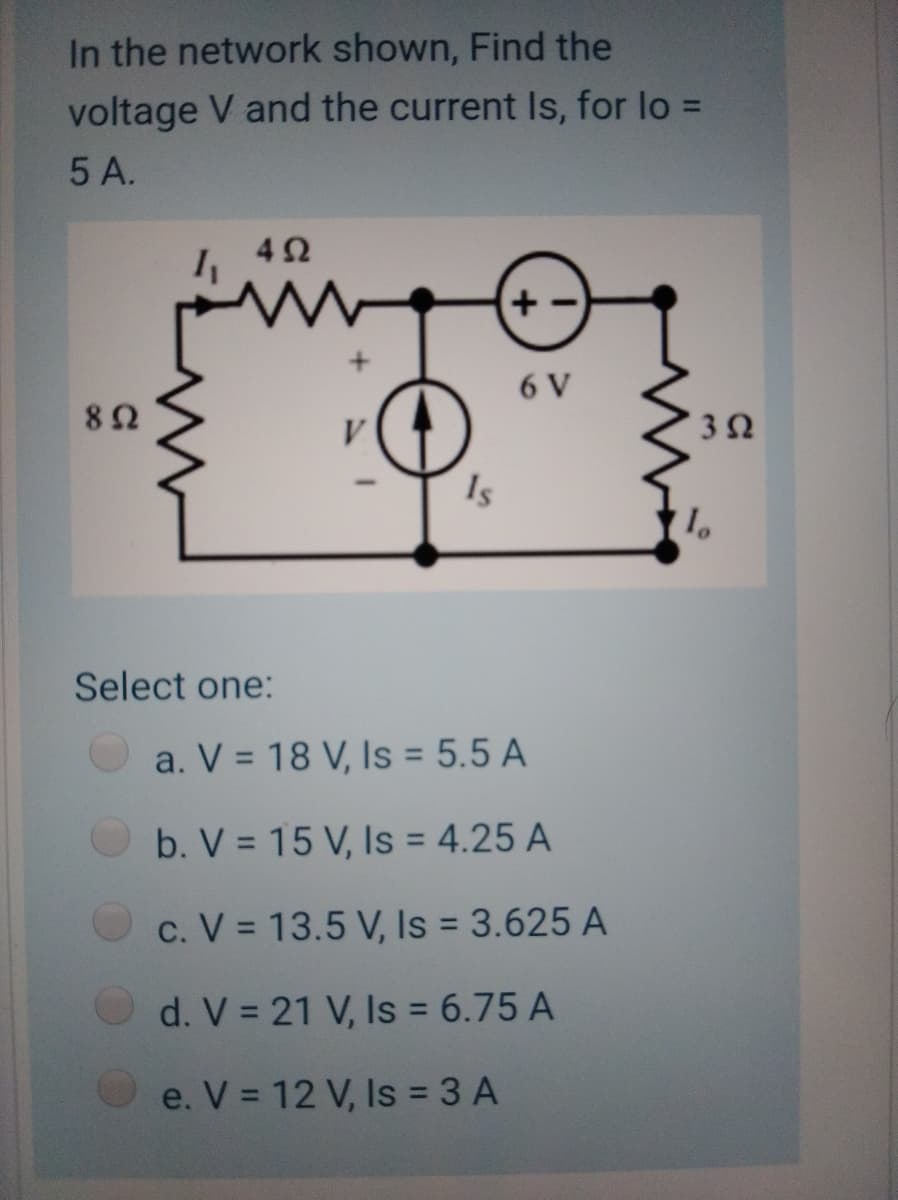 In the network shown, Find the
voltage V and the current Is, for lo =
%3D
5 A.
42
6 V
Is
Select one:
a. V = 18 V, Is = 5.5 A
b. V = 15 V, Is = 4.25 A
c. V = 13.5 V, Is = 3.625 A
d. V = 21 V, Is = 6.75 A
e. V = 12 V, Is = 3 A
