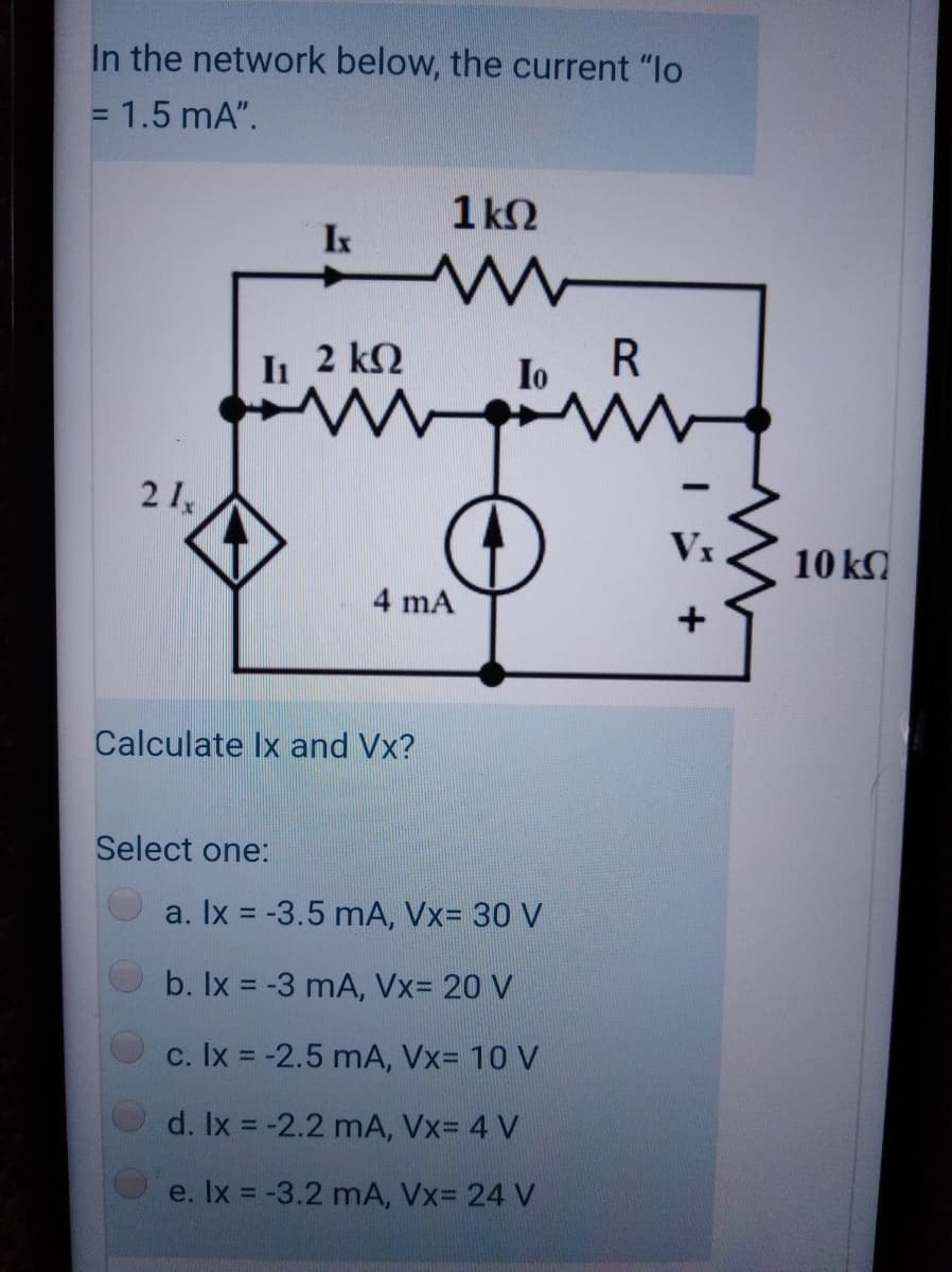 In the network below, the current "lo
= 1.5 mA".
%3D
1 k2
Ix
I 2 kQ
Io
R
21,
Vx
10 k.
4 mA
+
Calculate Ix and Vx?
Select one:
a. Ix = -3.5 mA, Vx= 30 V
b. Ix = -3 mA, Vx= 20 V
c. Ix = -2.5 mA, Vx= 10 V
d. Ix = -2.2 mA, Vx= 4 V
e. Ix = -3.2 mA, Vx= 24 V
