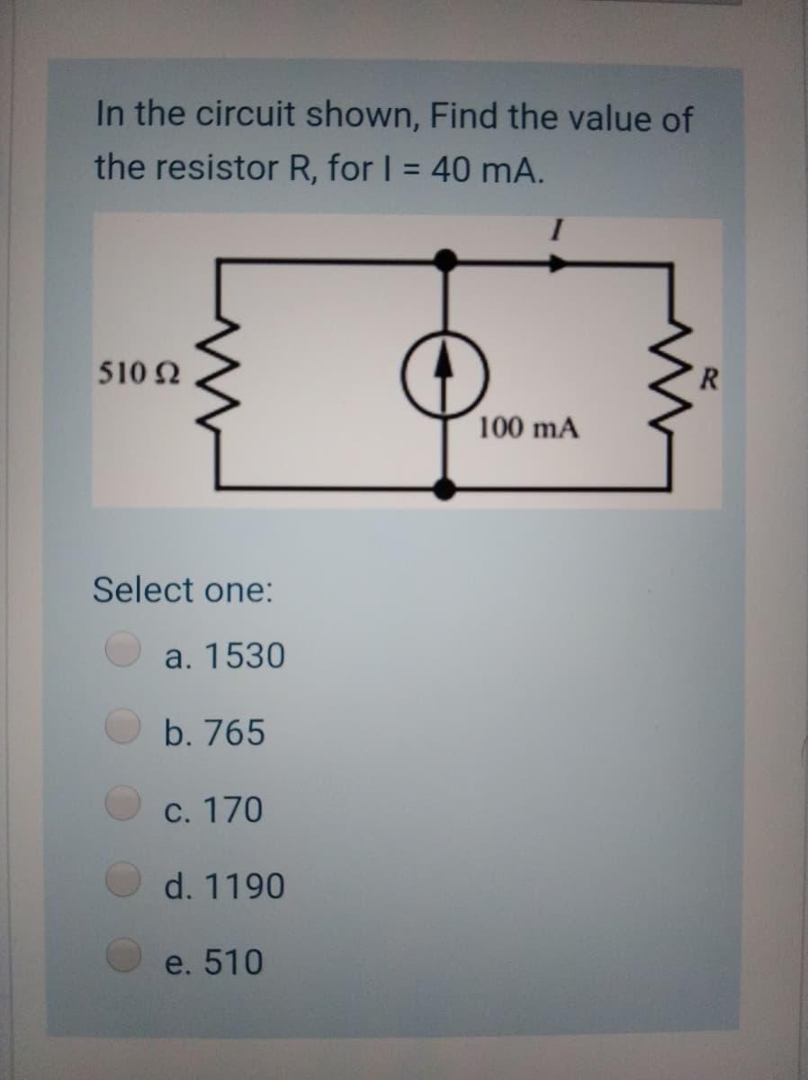 In the circuit shown, Find the value of
the resistor R, for I = 40 mA.
510 2
R
100 mA
Select one:
a. 1530
b. 765
С. 170
d. 1190
e. 510
