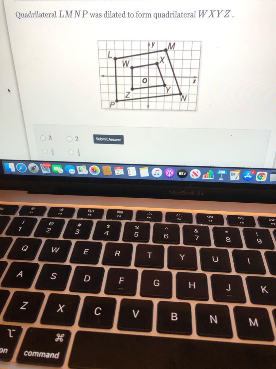 Quadrilateral LM NP was dilated to form quadrilateral W XY Z.
W
O 3
O 2
Submit Answer
tv
MacBook Air
80
DD
F2
F3
F4
FS
F6
F9
#3
$
&
1
2
3
4
6.
7
8.
Q
W
E
R
IT
Y
F
J
K
C
V
on
command
