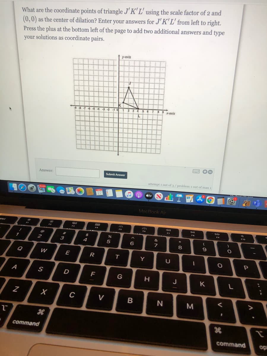 What are the coordinate points of triangle J' K' L' using the scale factor of 2 and
(0,0) as the center of dilation? Enter your answers for J'K'L' from left to right.
Press the plus at the bottom left of the page to add two additional answers and type
your solutions as coordinate pairs.
y-axis
X-axis
Answer:
Submit Answer
attempt i out of 3/ problem 1 out of max 1
dtv
MacBook Air
sc
DII
F4
%23
2$
2
3
4
5
9
Q
W
E
R
Y
P
A
F
G
J
K
C
V
command
command
op
* CO
