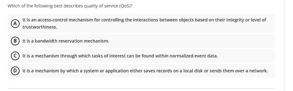 Which of the following best describes quality of service (QoS)?
(A)
It is an access-control mechanism for controlling the interactions between objects based on their integrity or level of
trustworthiness.
B It is a bandwidth reservation mechanism.
C
It is a mechanism through which tasks of interest can be found within normalized event data.
(D) It is a mechanism by which a system or application either saves records on a local disk or sends them over a network.