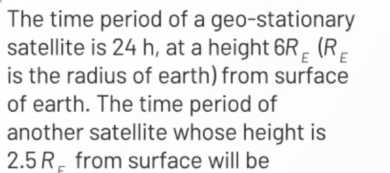 E E
The time period of a geo-stationary
satellite is 24 h, at a height 6R (R
is the radius of earth) from surface
of earth. The time period of
another satellite whose height is
2.5 R from surface will be