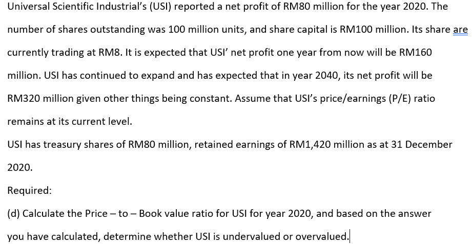 Universal Scientific Industrial's (USI) reported a net profit of RM80 million for the year 2020. The
number of shares outstanding was 100 million units, and share capital is RM100 million. Its share are
currently trading at RM8. It is expected that USI' net profit one year from now will be RM160
million. USI has continued to expand and has expected that in year 2040, its net profit will be
RM320 million given other things being constant. Assume that USI's price/earnings (P/E) ratio
remains at its current level.
USI has treasury shares of RM80 million, retained earnings of RM1,420 million as at 31 December
2020.
Required:
(d) Calculate the Price – to – Book value ratio for USI for year 2020, and based on the answer
you have calculated, determine whether USI is undervalued or overvalued.
