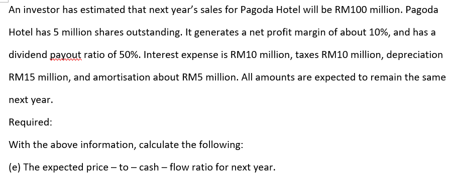 An investor has estimated that next year's sales for Pagoda Hotel will be RM100 million. Pagoda
Hotel has 5 million shares outstanding. It generates a net profit margin of about 10%, and has a
dividend payout ratio of 50%. Interest expense is RM10 million, taxes RM10 million, depreciation
RM15 million, and amortisation about RM5 million. All amounts are expected to remain the same
next year.
Required:
With the above information, calculate the following:
(e) The expected price – to – cash – flow ratio for next year.
