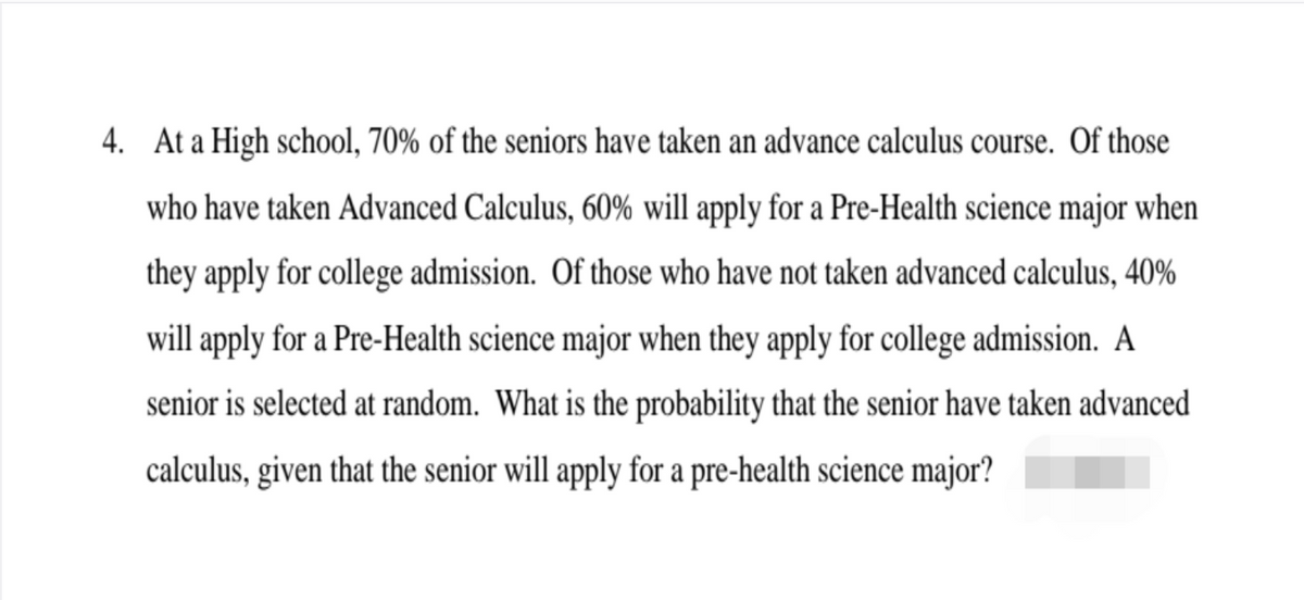4. At a High school, 70% of the seniors have taken an advance calculus course. Of those
who have taken Advanced Calculus, 60% will apply for a Pre-Health science major when
they apply for college admission. Of those who have not taken advanced calculus, 40%
will apply for a Pre-Health science major when they apply for college admission. A
senior is selected at random. What is the probability that the senior have taken advanced
calculus, given that the senior will apply for a pre-health science major?
