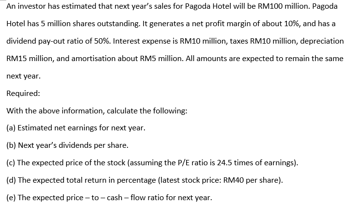 An investor has estimated that next year's sales for Pagoda Hotel will be RM100 million. Pagoda
Hotel has 5 million shares outstanding. It generates a net profit margin of about 10%, and has a
dividend pay-out ratio of 50%. Interest expense is RM10 million, taxes RM10 million, depreciation
RM15 million, and amortisation about RM5 million. All amounts are expected to remain the same
next year.
Required:
With the above information, calculate the following:
(a) Estimated net earnings for next year.
(b) Next year's dividends per share.
(c) The expected price of the stock (assuming the P/E ratio is 24.5 times of earnings).
(d) The expected total return in percentage (latest stock price: RM40 per share).
(e) The expected price – to - cash – flow ratio for next year.
